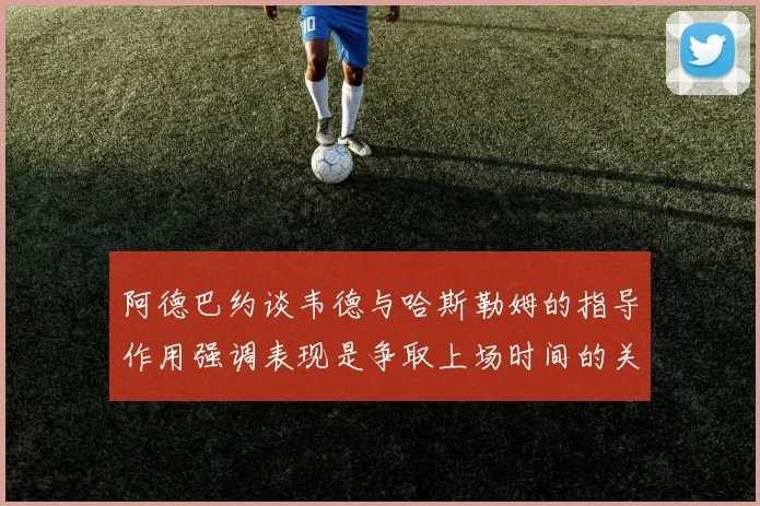 阿德巴约谈韦德与哈斯勒姆的指导作用强调表现是争取上场时间的关键