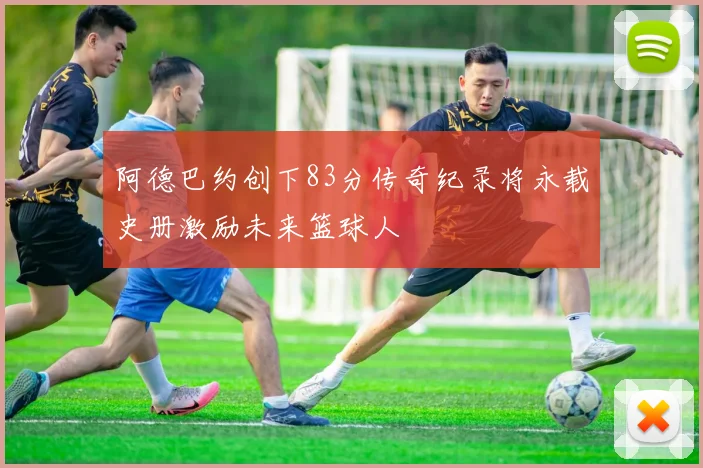 阿德巴约创下83分传奇纪录将永载史册激励未来篮球人