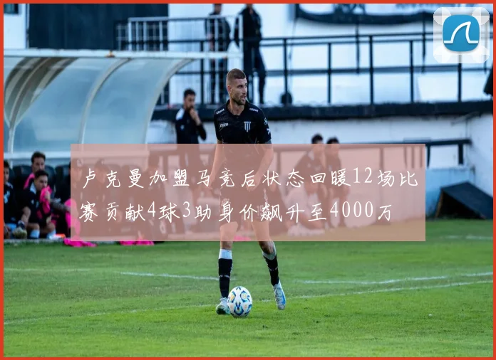 卢克曼加盟马竞后状态回暖12场比赛贡献4球3助身价飙升至4000万