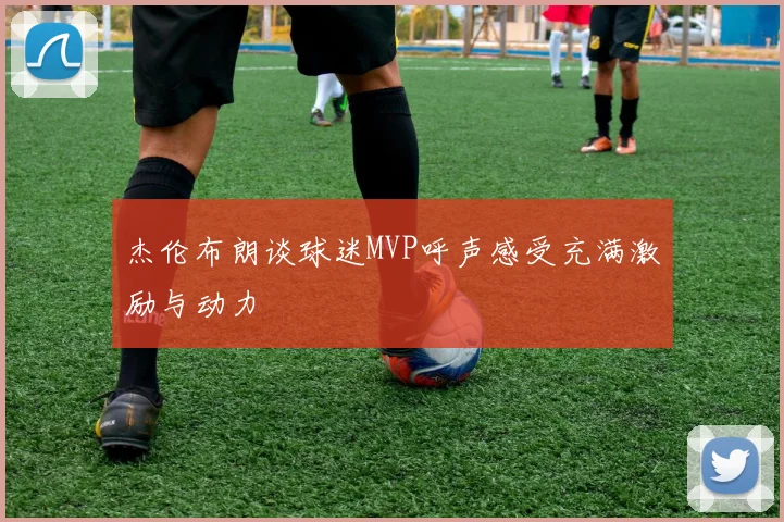杰伦布朗谈球迷MVP呼声感受充满激励与动力